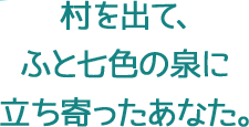 村を出て、ふと七色の泉に立ち寄ったあなた。