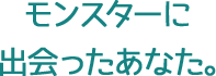 モンスターに出会ったあなた。